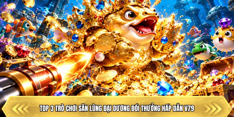 Top 3 trò chơi săn lùng đại dương đổi thưởng hấp dẫn V79